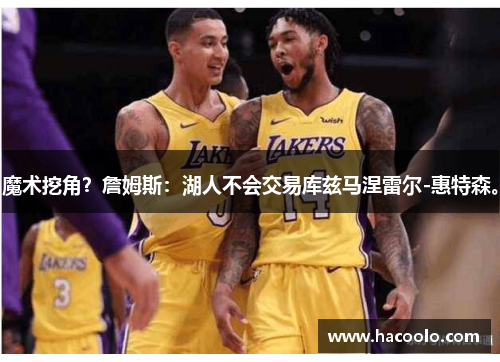 魔术挖角？詹姆斯：湖人不会交易库兹马涅雷尔-惠特森。